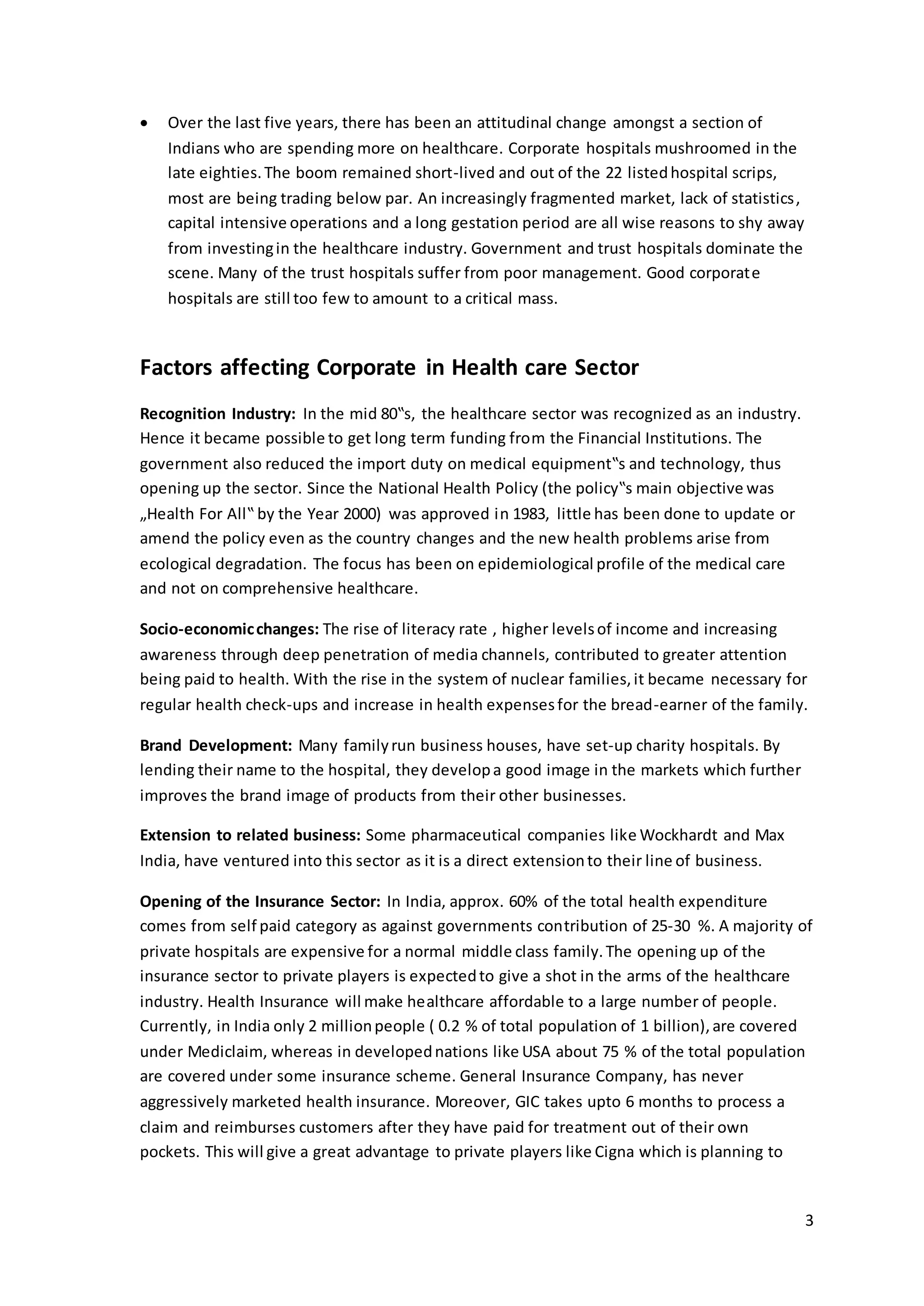 3 
 Over the last five years, there has been an attitudinal change amongst a section of 
Indians who are spending more on healthcare. Corporate hospitals mushroomed in the 
late eighties. The boom remained short-lived and out of the 22 listed hospital scrips, 
most are being trading below par. An increasingly fragmented market, lack of statistics , 
capital intensive operations and a long gestation period are all wise reasons to shy away 
from investing in the healthcare industry. Government and trust hospitals dominate the 
scene. Many of the trust hospitals suffer from poor management. Good corporate 
hospitals are still too few to amount to a critical mass. 
Factors affecting Corporate in Health care Sector 
Recognition Industry: In the mid 80‟s, the healthcare sector was recognized as an industry. 
Hence it became possible to get long term funding from the Financial Institutions. The 
government also reduced the import duty on medical equipment‟s and technology, thus 
opening up the sector. Since the National Health Policy (the policy‟s main objective was 
„Health For All‟ by the Year 2000) was approved in 1983, little has been done to update or 
amend the policy even as the country changes and the new health problems arise from 
ecological degradation. The focus has been on epidemiological profile of the medical care 
and not on comprehensive healthcare. 
Socio-economic changes: The rise of literacy rate , higher levels of income and increasing 
awareness through deep penetration of media channels, contributed to greater attention 
being paid to health. With the rise in the system of nuclear families, it became necessary for 
regular health check-ups and increase in health expenses for the bread-earner of the family. 
Brand Development: Many family run business houses, have set-up charity hospitals. By 
lending their name to the hospital, they develop a good image in the markets which further 
improves the brand image of products from their other businesses. 
Extension to related business: Some pharmaceutical companies like Wockhardt and Max 
India, have ventured into this sector as it is a direct extension to their line of business. 
Opening of the Insurance Sector: In India, approx. 60% of the total health expenditure 
comes from self paid category as against governments contribution of 25-30 %. A majority of 
private hospitals are expensive for a normal middle class family. The opening up of the 
insurance sector to private players is expected to give a shot in the arms of the healthcare 
industry. Health Insurance will make healthcare affordable to a large number of people. 
Currently, in India only 2 million people ( 0.2 % of total population of 1 billion), are covered 
under Mediclaim, whereas in developed nations like USA about 75 % of the total population 
are covered under some insurance scheme. General Insurance Company, has never 
aggressively marketed health insurance. Moreover, GIC takes upto 6 months to process a 
claim and reimburses customers after they have paid for treatment out of their own 
pockets. This will give a great advantage to private players like Cigna which is planning to 
 