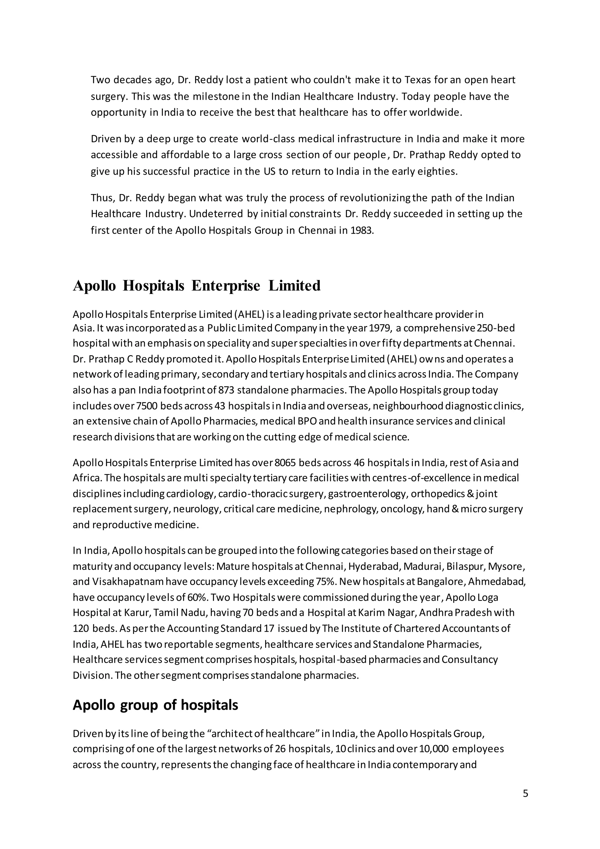 5 
Two decades ago, Dr. Reddy lost a patient who couldn't make it to Texas for an open heart 
surgery. This was the milestone in the Indian Healthcare Industry. Today people have the 
opportunity in India to receive the best that healthcare has to offer worldwide. 
Driven by a deep urge to create world-class medical infrastructure in India and make it more 
accessible and affordable to a large cross section of our people, Dr. Prathap Reddy opted to 
give up his successful practice in the US to return to India in the early eighties. 
Thus, Dr. Reddy began what was truly the process of revolutionizing the path of the Indian 
Healthcare Industry. Undeterred by initial constraints Dr. Reddy succeeded in setting up the 
first center of the Apollo Hospitals Group in Chennai in 1983. 
Apollo Hospitals Enterprise Limited 
Apollo Hospitals Enterprise Limited (AHEL) is a leading private sector healthcare provider in 
Asia. It was incorporated as a Public Limited Company in the year 1979, a comprehensive 250-bed 
hospital with an emphasis on speciality and super specialties in over fifty departments at Chennai. 
Dr. Prathap C Reddy promoted it. Apollo Hospitals Enterprise Limited (AHEL) owns and operates a 
network of leading primary, secondary and tertiary hospitals and clinics across India. The Company 
also has a pan India footprint of 873 standalone pharmacies. The Apollo Hospitals group today 
includes over 7500 beds across 43 hospitals in India and overseas, neighbourhood diagnostic clinics, 
an extensive chain of Apollo Pharmacies, medical BPO and health insurance services and clinical 
research divisions that are working on the cutting edge of medical science. 
Apollo Hospitals Enterprise Limited has over 8065 beds across 46 hospitals in India, rest of Asia and 
Africa. The hospitals are multi specialty tertiary care facilities with centres-of-excellence in medical 
disciplines including cardiology, cardio-thoracic surgery, gastroenterology, orthopedics & joint 
replacement surgery, neurology, critical care medicine, nephrology, oncology, hand & micro surgery 
and reproductive medicine. 
In India, Apollo hospitals can be grouped into the following categories based on their stage of 
maturity and occupancy levels: Mature hospitals at Chennai, Hyderabad, Madurai, Bilaspur, Mysore, 
and Visakhapatnam have occupancy levels exceeding 75%. New hospitals at Bangalore, Ahmedabad, 
have occupancy levels of 60%. Two Hospitals were commissioned during the year, Apollo Loga 
Hospital at Karur, Tamil Nadu, having 70 beds and a Hospital at Karim Nagar, Andhra Pradesh with 
120 beds. As per the Accounting Standard 17 issued by The Institute of Chartered Accountants of 
India, AHEL has two reportable segments, healthcare services and Standalone Pharmacies, 
Healthcare services segment comprises hospitals, hospital -based pharmacies and Consultancy 
Division. The other segment comprises standalone pharmacies. 
Apollo group of hospitals 
Driven by its line of being the “architect of healthcare” in India, the Apollo Hospitals Group, 
comprising of one of the largest networks of 26 hospitals, 10 clinics and over 10,000 employees 
across the country, represents the changing face of healthcare in India contemporary and 
 