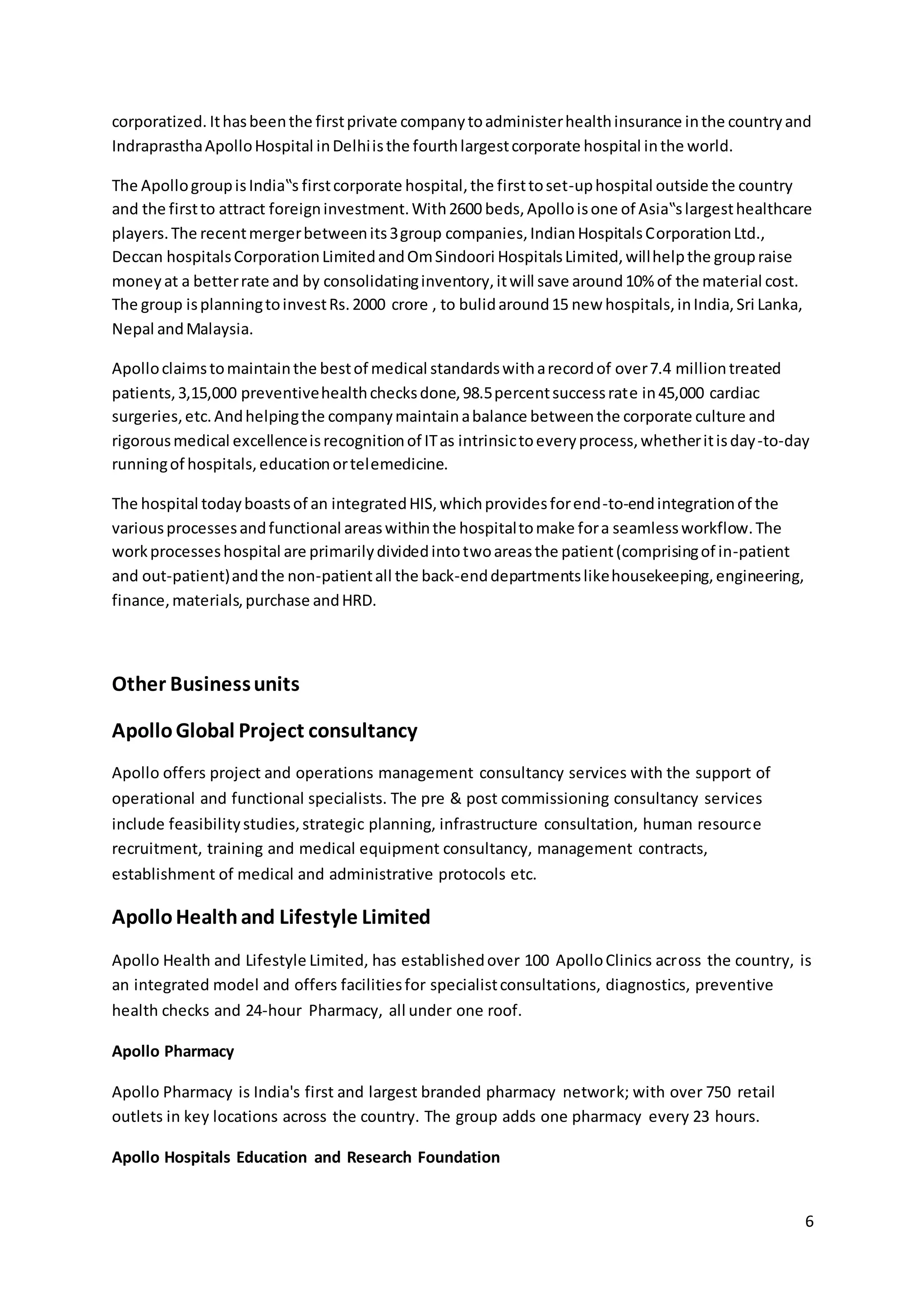 corporatized. It has been the first private company to administer health insurance in the country and 
Indraprastha Apollo Hospital in Delhi is the fourth largest corporate hospital in the world. 
The Apollo group is India‟s first corporate hospital, the first to set-up hospital outside the country 
and the first to attract foreign investment. With 2600 beds, Apollo is one of Asia‟s largest healthcare 
players. The recent merger between its 3 group companies, Indian Hospitals Corporation Ltd., 
Deccan hospitals Corporation Limited and Om Sindoori Hospitals Limited, will help the group raise 
money at a better rate and by consolidating inventory, it will save around 10% of the material cost. 
The group is planning to invest Rs. 2000 crore , to bulid around 15 new hospitals, in India, Sri Lanka, 
Nepal and Malaysia. 
Apollo claims to maintain the best of medical standards with a record of over 7.4 million treated 
patients, 3,15,000 preventive health checks done, 98.5 percent success rate in 45,000 cardiac 
surgeries, etc. And helping the company maintain a balance between the corporate culture and 
rigorous medical excellence is recognition of IT as intrinsic to every process, whether it is day -to-day 
running of hospitals, education or telemedicine. 
6 
The hospital today boasts of an integrated HIS, which provides for end-to-end integration of the 
various processes and functional areas within the hospital to make for a seamless workflow. The 
work processes hospital are primarily divided into two areas the patient (comprising of in-patient 
and out-patient) and the non-patient all the back-end departments like housekeeping, engineering, 
finance, materials, purchase and HRD. 
Other Business units 
Apollo Global Project consultancy 
Apollo offers project and operations management consultancy services with the support of 
operational and functional specialists. The pre & post commissioning consultancy services 
include feasibility studies, strategic planning, infrastructure consultation, human resource 
recruitment, training and medical equipment consultancy, management contracts, 
establishment of medical and administrative protocols etc. 
Apollo Health and Lifestyle Limited 
Apollo Health and Lifestyle Limited, has established over 100 Apollo Clinics across the country, is 
an integrated model and offers facilities for specialist consultations, diagnostics, preventive 
health checks and 24-hour Pharmacy, all under one roof. 
Apollo Pharmacy 
Apollo Pharmacy is India's first and largest branded pharmacy network; with over 750 retail 
outlets in key locations across the country. The group adds one pharmacy every 23 hours. 
Apollo Hospitals Education and Research Foundation 
 