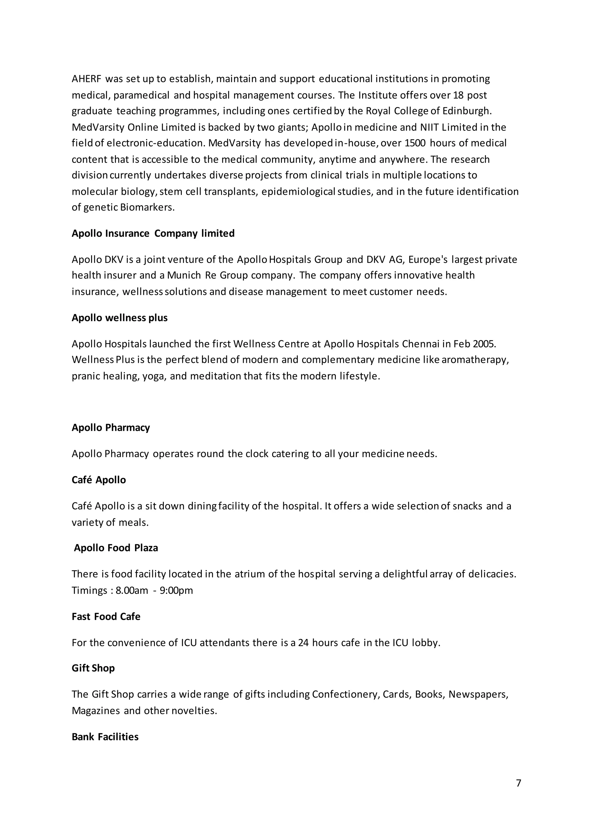 AHERF was set up to establish, maintain and support educational institutions in promoting 
medical, paramedical and hospital management courses. The Institute offers over 18 post 
graduate teaching programmes, including ones certified by the Royal College of Edinburgh. 
MedVarsity Online Limited is backed by two giants; Apollo in medicine and NIIT Limited in the 
field of electronic-education. MedVarsity has developed in-house, over 1500 hours of medical 
content that is accessible to the medical community, anytime and anywhere. The research 
division currently undertakes diverse projects from clinical trials in multiple locations to 
molecular biology, stem cell transplants, epidemiological studies, and in the future identification 
of genetic Biomarkers. 
7 
Apollo Insurance Company limited 
Apollo DKV is a joint venture of the Apollo Hospitals Group and DKV AG, Europe's largest private 
health insurer and a Munich Re Group company. The company offers innovative health 
insurance, wellness solutions and disease management to meet customer needs. 
Apollo wellness plus 
Apollo Hospitals launched the first Wellness Centre at Apollo Hospitals Chennai in Feb 2005. 
Wellness Plus is the perfect blend of modern and complementary medicine like aromatherapy, 
pranic healing, yoga, and meditation that fits the modern lifestyle. 
Apollo Pharmacy 
Apollo Pharmacy operates round the clock catering to all your medicine needs. 
Café Apollo 
Café Apollo is a sit down dining facility of the hospital. It offers a wide selection of snacks and a 
variety of meals. 
Apollo Food Plaza 
There is food facility located in the atrium of the hospital serving a delightful array of delicacies. 
Timings : 8.00am - 9:00pm 
Fast Food Cafe 
For the convenience of ICU attendants there is a 24 hours cafe in the ICU lobby. 
Gift Shop 
The Gift Shop carries a wide range of gifts including Confectionery, Cards, Books, Newspapers, 
Magazines and other novelties. 
Bank Facilities 
 