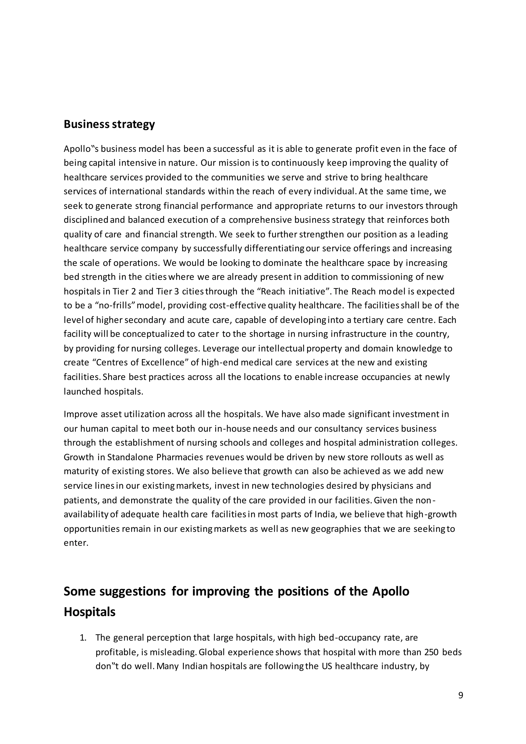 9 
Business strategy 
Apollo‟s business model has been a successful as it is able to generate profit even in the face of 
being capital intensive in nature. Our mission is to continuously keep improving the quality of 
healthcare services provided to the communities we serve and strive to bring healthcare 
services of international standards within the reach of every individual. At the same time, we 
seek to generate strong financial performance and appropriate returns to our investors through 
disciplined and balanced execution of a comprehensive business strategy that reinforces both 
quality of care and financial strength. We seek to further strengthen our position as a leading 
healthcare service company by successfully differentiating our service offerings and increasing 
the scale of operations. We would be looking to dominate the healthcare space by increasing 
bed strength in the cities where we are already present in addition to commissioning of new 
hospitals in Tier 2 and Tier 3 cities through the “Reach initiative”. The Reach model is expected 
to be a “no-frills” model, providing cost-effective quality healthcare. The facilities shall be of the 
level of higher secondary and acute care, capable of developing into a tertiary care centre. Each 
facility will be conceptualized to cater to the shortage in nursing infrastructure in the country, 
by providing for nursing colleges. Leverage our intellectual property and domain knowledge to 
create “Centres of Excellence” of high-end medical care services at the new and existing 
facilities. Share best practices across all the locations to enable increase occupancies at newly 
launched hospitals. 
Improve asset utilization across all the hospitals. We have also made significant investment in 
our human capital to meet both our in-house needs and our consultancy services business 
through the establishment of nursing schools and colleges and hospital administration colleges. 
Growth in Standalone Pharmacies revenues would be driven by new store rollouts as well as 
maturity of existing stores. We also believe that growth can also be achieved as we add new 
service lines in our existing markets, invest in new technologies desired by physicians and 
patients, and demonstrate the quality of the care provided in our facilities. Given the non-availability 
of adequate health care facilities in most parts of India, we believe that high-growth 
opportunities remain in our existing markets as well as new geographies that we are seeking to 
enter. 
Some suggestions for improving the positions of the Apollo 
Hospitals 
1. The general perception that large hospitals, with high bed-occupancy rate, are 
profitable, is misleading. Global experience shows that hospital with more than 250 beds 
don‟t do well. Many Indian hospitals are following the US healthcare industry, by 
 