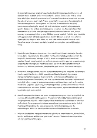 decreasing the average length of stay of patients and increasing patient turnover. US 
research shows that 80% of the revenues form a patient comes in the first 72 hours 
post- admission. Hospitals generate a lot of revenues from General Inspection, because 
the patient turnover is very high. A large percent of revenues come from specialized 
services like operations and surgeries. It is because of these reasons that many 
corporates are planning for a small 100 beds specialized hospitals, which caters to 
specific diseases like cardiac, cosmetic surgery, neurology etc. Research shows that 
there exist a lot of space for super-specialized hospitals with 100-150 beds, which 
generate revenues equivalent to large 500 bed general hospital. Typically large hospitals 
with approximately 500 bed capacity takes about 9-10 years to break even whereas 
super-specialty hospitals with about 100 beds take about 6-7 years to break even. 
Therefore, going in for super-speciality hospitals seems to be a more viable option 
today. 
10 
2. Hospitals could also generate revenues from medicines if they are supplying them in-house. 
Some hospitals make it mandatory for the patients to buy medicines from the 
hospital‟s chemist shop. A margin of 15-20 % can be charged for such medicinal 
supplies. Though many hospitals run by Trusts do not earn this way, but new entrants or 
corporates for whom private healthcare sector is a direct extension of their line of 
business ( eg. Pharma companies), can generate good returns from medicine supply. 
3. Health Plan packages can be provided by hospitals to family and corporate. For example 
Family Health Plan Services (FHP), a subsidiary of Apollo Hospitals does health 
management of employees of its clients.With a wide net work of Hospitals and 
Healthcare providers countrywide, and a tie -up with General Insurance Corporation of 
India, FHP offers a range of services to employees and dependants, such as Preventive 
Healthcare, Corporate Counseling, welfare Programmes, Claims Administration, Patient - 
care Coordination and so on. So FHP's healthcare packages, optimize the benefits while 
keeping the cost under control. 
4. Apart from preventive healthcare, stress management programs could be provided. For 
example „Effective Stress Management Programme‟ offered by Wockhardt Hosp ital. 
This programme provides a medical perspective of stress and is conducted by a medical 
professional. The programme includes a series of one-to-one sessions, with a clinical 
Psychologist highlighting the factors responsible for inducing stress, and the 
methodologies, which can be adopted to cope with this phenomenon practically. 
5. Hospitals can become integrated healthcare systems i.e. when medicines, food services, 
laundry and linen etc will become "purchased" services. These third-party operations 
will increase the profit margins. 
 