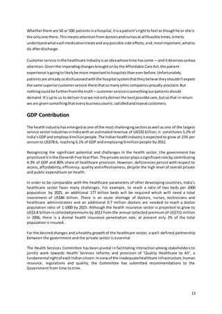 Whether there are 50 or 500 patients in a hospital, it is a patient’s right to feel as though he or she is 
the only one there. This means attention from doctors and nurses at all feasible times, time to 
understand what each medication treats and any possible side effects, and, most important, what to 
do after discharge. 
Customer service in the healthcare industry is an idea whose time has come—and it deserves serious 
attention. Given the impending changes brought on by the Affordable Care Act, the patient 
experience is going to likely be more important to hospitals than ever before. Unfortunately, 
patients are already so disillusioned with the hospital system that they believe they shouldn’t expect 
the same superior customer service there that so many other companies proudly proclaim. But 
nothing could be further from the truth—customer service is something our patients should 
demand. It’s up to us to deliver it so we not only deliver the best possible care, but so that in return 
we are given something that every business covets: satisfied and repeat customers. 
13 
GDP Contribution 
The health industry has emerged as one of the most challenging sectors as well as one of the largest 
service sector industries in India with an estimated revenue of UA$35 billion; it constitutes 5.2% of 
India’s GDP and employs 4 million people. The Indian health industry is expected to grow at 15% per 
annum to US$78.6, reaching 6.1% of GDP and employing 9 million people by 2012. 
Recognizing the significant potential and challenges in the health sector, the government has 
prioritized it in the Eleventh Five Year Plan. The private sector plays a significant role by contributing 
4.3% of GDP and 80% share of healthcare provision. However, deficiencies persist with respect to 
access, affordability, efficiency, quality and effectiveness, despite the high level of overall private 
and public expenditure on health. 
In order to be comparable with the healthcare parameters of other developing countries, India’s 
healthcare sector faces many challenges. For example, to reach a ratio of two beds per 1000 
population by 2025, an additional 177 billion beds will be required which willl need a total 
investment of US$86 billion. There is an acute shortage of doctors, nurses, technicians and 
healthcare administrators and an additional 0.7 million doctors are needed to reach a doctor 
population ratio of 1:1000 by 2025. Although the health insurance sector is projected to grow to 
US$3.8 billion in collected premiums by 2012 from the annual collected premium of US$711 million 
in 2006, there is a dismal health insurance penetration rate; at present only 2% of the total 
population is insured. 
For the desired changes and a healthy growth of the healthcare sector, a well -defined partnership 
between the government and the private sector is essential. 
The Health Services Committee has been pivotal in facilitating interaction among stakeholders to 
jointly work towards Health Services reforms and provision of ‘Quality Healthcare to All’, a 
fundamental right of each Indian citizen. In view of the inadequate healthcare infrastructure, human 
resource, regulations and quality, the Committee has submitted recommendations to the 
Government from time to time. 
 