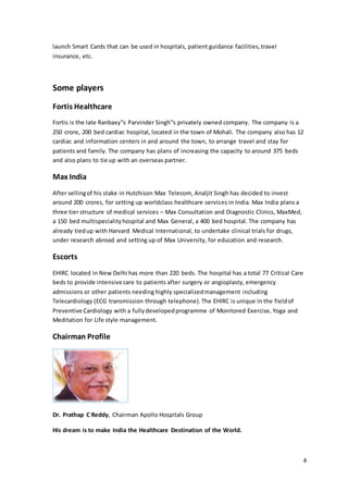 4 
launch Smart Cards that can be used in hospitals, patient guidance facilities, travel 
insurance, etc. 
Some players 
Fortis Healthcare 
Fortis is the late Ranbaxy‟s Parvinder Singh‟s privately owned company. The company is a 
250 crore, 200 bed cardiac hospital, located in the town of Mohali. The company also has 12 
cardiac and information centers in and around the town, to arrange travel and stay for 
patients and family. The company has plans of increasing the capacity to around 375 beds 
and also plans to tie up with an overseas partner. 
Max India 
After selling of his stake in Hutchison Max Telecom, Analjit Singh has decided to invest 
around 200 crores, for setting up worldclass healthcare services in India. Max India plans a 
three tier structure of medical services – Max Consultation and Diagnostic Clinics, MaxMed, 
a 150 bed multispeciality hospital and Max General, a 400 bed hospital. The company has 
already tied up with Harvard Medical International, to undertake clinical trials for drugs, 
under research abroad and setting up of Max University, for education and research. 
Escorts 
EHIRC located in New Delhi has more than 220 beds. The hospital has a total 77 Critical Care 
beds to provide intensive care to patients after surgery or angioplasty, emergency 
admissions or other patients needing highly specialized management including 
Telecardiology (ECG transmission through telephone). The EHIRC is unique in the field of 
Preventive Cardiology with a fully developed programme of Monitored Exercise, Yoga and 
Meditation for Life style management. 
Chairman Profile 
Dr. Prathap C Reddy, Chairman Apollo Hospitals Group 
His dream is to make India the Healthcare Destination of the World. 
 
