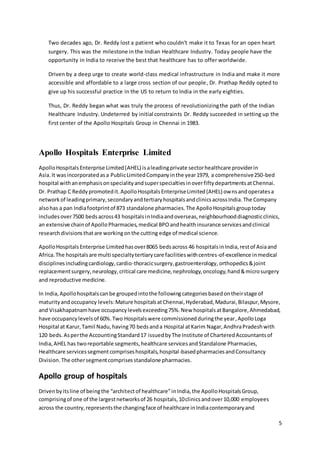 5 
Two decades ago, Dr. Reddy lost a patient who couldn't make it to Texas for an open heart 
surgery. This was the milestone in the Indian Healthcare Industry. Today people have the 
opportunity in India to receive the best that healthcare has to offer worldwide. 
Driven by a deep urge to create world-class medical infrastructure in India and make it more 
accessible and affordable to a large cross section of our people, Dr. Prathap Reddy opted to 
give up his successful practice in the US to return to India in the early eighties. 
Thus, Dr. Reddy began what was truly the process of revolutionizing the path of the Indian 
Healthcare Industry. Undeterred by initial constraints Dr. Reddy succeeded in setting up the 
first center of the Apollo Hospitals Group in Chennai in 1983. 
Apollo Hospitals Enterprise Limited 
Apollo Hospitals Enterprise Limited (AHEL) is a leading private sector healthcare provider in 
Asia. It was incorporated as a Public Limited Company in the year 1979, a comprehensive 250-bed 
hospital with an emphasis on speciality and super specialties in over fifty departments at Chennai. 
Dr. Prathap C Reddy promoted it. Apollo Hospitals Enterprise Limited (AHEL) owns and operates a 
network of leading primary, secondary and tertiary hospitals and clinics across India. The Company 
also has a pan India footprint of 873 standalone pharmacies. The Apollo Hospitals group today 
includes over 7500 beds across 43 hospitals in India and overseas, neighbourhood diagnostic clinics, 
an extensive chain of Apollo Pharmacies, medical BPO and health insurance services and clinical 
research divisions that are working on the cutting edge of medical science. 
Apollo Hospitals Enterprise Limited has over 8065 beds across 46 hospitals in India, rest of Asia and 
Africa. The hospitals are multi specialty tertiary care facilities with centres-of-excellence in medical 
disciplines including cardiology, cardio-thoracic surgery, gastroenterology, orthopedics & joint 
replacement surgery, neurology, critical care medicine, nephrology, oncology, hand & micro surgery 
and reproductive medicine. 
In India, Apollo hospitals can be grouped into the following categories based on their stage of 
maturity and occupancy levels: Mature hospitals at Chennai, Hyderabad, Madurai, Bilaspur, Mysore, 
and Visakhapatnam have occupancy levels exceeding 75%. New hospitals at Bangalore, Ahmedabad, 
have occupancy levels of 60%. Two Hospitals were commissioned during the year, Apollo Loga 
Hospital at Karur, Tamil Nadu, having 70 beds and a Hospital at Karim Nagar, Andhra Pradesh with 
120 beds. As per the Accounting Standard 17 issued by The Institute of Chartered Accountants of 
India, AHEL has two reportable segments, healthcare services and Standalone Pharmacies, 
Healthcare services segment comprises hospitals, hospital -based pharmacies and Consultancy 
Division. The other segment comprises standalone pharmacies. 
Apollo group of hospitals 
Driven by its line of being the “architect of healthcare” in India, the Apollo Hospitals Group, 
comprising of one of the largest networks of 26 hospitals, 10 clinics and over 10,000 employees 
across the country, represents the changing face of healthcare in India contemporary and 
 