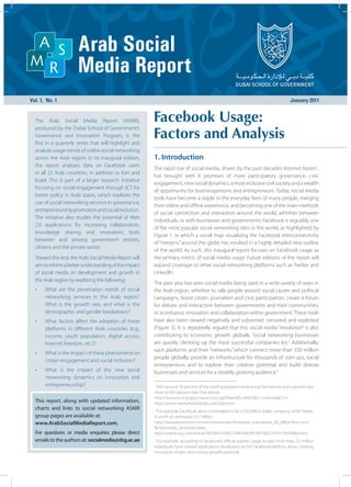Vol. 1, No. 1                                                                                                                           January 2011


  The Arab Social Media Report (ASMR),                   Facebook Usage:
                                                         Factors and Analysis
  produced by the Dubai School of Government’s
  Governance and Innovation Program, is the
  first in a quarterly series that will highlight and
  analyze usage trends of online social networking
  across the Arab region. In its inaugural edition,      1. Introduction
  the report analyzes data on Facebook users
                                                         The rapid rise of social media, driven by the past decade’s Internet boom1,
  in all 22 Arab countries, in addition to Iran and
                                                         has brought with it promises of more participatory governance, civic
  Israel. This is part of a larger research initiative
                                                         engagement, new social dynamics, a more inclusive civil society and a wealth
  focusing on social engagement through ICT for
                                                         of opportunity for businesspersons and entrepreneurs. Today, social media
  better policy in Arab states, which explores the
                                                         tools have become a staple in the everyday lives of many people, merging
  use of social networking services in governance,
                                                         their online and offline experience, and becoming one of the main methods
  entrepreneurship promotion and social inclusion.
                                                         of social connection and interaction around the world, whether between
  The initiative also studies the potential of Web
                                                         individuals, or with businesses and governments. Facebook is arguably one
  2.0 applications for increasing collaboration,
                                                         of the most popular social networking sites in the world, as highlighted by
  knowledge sharing and innovation, both
                                                         Figure 1, in which a social map visualizing the Facebook interconnectivity
  between and among government entities,
                                                         of “netizens” around the globe has resulted in a highly detailed new outline
  citizens and the private sector.
                                                         of the world. As such, this inaugural report focuses on Facebook usage as
  Toward this end, the Arab Social Media Report will     the primary metric of social media usage. Future editions of the report will
  aim to inform a better understanding of the impact     expand coverage to other social networking platforms such as Twitter and
  of social media on development and growth in           LinkedIn.
  the Arab region by exploring the following:
                                                         The past year has seen social media being used in a wide variety of ways in
  •    What are the penetration trends of social         the Arab region, whether to rally people around social causes and political
       networking services in the Arab region?           campaigns, boost citizen journalism and civic participation, create a forum
       What is the growth rate, and what is the          for debate and interaction between governments and their communities,
       demographic and gender breakdown?                 or to enhance innovation and collaboration within government. These tools
  •    What factors affect the adoption of these         have also been viewed negatively and subverted, censored and exploited
       platforms in different Arab countries (e.g.,      (Figure 2). It is repeatedly argued that this social media “revolution” is also
       income, youth population, digital access,         contributing to economic growth globally. Social networking businesses
       Internet freedom, etc.)?                          are quickly climbing up the most successful companies list.2 Additionally,
                                                         such platforms and their “networks,” which connect more than 550 million
  •    What is the impact of these phenomena on
                                                         people globally, provide an infrastructure for thousands of start-ups, social
       citizen engagement and social inclusion?
                                                         entrepreneurs and to explore their creative potential and build diverse
  •    What is the impact of the new social              businesses and services for a steadily growing audience.3
       networking dynamics on innovation and
       entrepreneurship?                                 1
                                                          With around 30 percent of the world population embracing the Internet and a growth rate
                                                         close to 450 percent over that period.
                                                         http://www.un.org/apps/news/story.asp?NewsID=36492&Cr=internet&Cr1=
  This report, along with updated information,           http://www.internetworldstats.com/stats.htm
  charts and links to social networking ASMR             2
                                                           For example, Facebook alone is estimated to be a $50 billion dollar company, while Twitter
  group pages are available at:                          is worth an estimated $3.7 billion.
  www.ArabSocialMediaReport.com.                         http://www.economist.com/economist-asks/facebook_overvalued_50_billion?fsrc=scn/
                                                         fb/wl/ar/asks_facebookvalue,
  For questions or media enquiries please direct         http://online.wsj.com/article/SB10001424052748704828104576021954210929460.html
  emails to the authors at: socialmedia@dsg.ac.ae        3
                                                           For example, according to Facebook’s official statistics page to date more than 2.5 million
                                                         individuals have created applications developed via the Facebook platform alone, creating
                                                         thousands of jobs and massive growth potential.
 