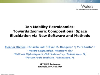 ©2015 Waters Corporation 1
Ion Mobility Petroleomics:
Towards Isomeric Compositional Space
Elucidation via New Software and Methods
Eleanor Riches1; Priscila Lalli2; Ryan P. Rodgers2, 3; Yuri Corilo2, 3
1Waters Corporation, Wilmslow, UK;
2National High Magnetic Field Laboratory, Tallahassee, FL;
3Future Fuels Institute, Tallahassee, FL
62nd ASMS Conference
Baltimore, 18th June 2014
 