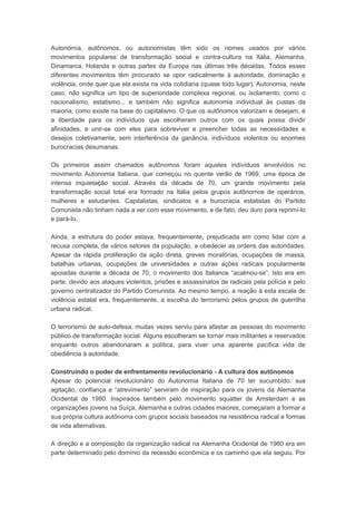 Autonomia, autônomos, ou autonomistas têm sido os nomes usados por vários
movimentos populares de transformação social e contra-cultura na Itália, Alemanha,
Dinamarca, Holanda e outras partes da Europa nas últimas três décadas. Todos esses
diferentes movimentos têm procurado se opor radicalmente à autoridade, dominação e
violência, onde quer que ela exista na vida cotidiana (quase todo lugar). Autonomia, neste
caso, não significa um tipo de superioridade complexa regional, ou isolamento, como o
nacionalismo, estatismo... e também não significa autonomia individual ás custas da
maioria, como existe na base do capitalismo. O que os autônomos valorizam e desejam, é
a liberdade para os indivíduos que escolheram outros com os quais possa dividir
afinidades, e unir-se com eles para sobreviver e preencher todas as necessidades e
desejos coletivamente, sem interferência da ganância, indivíduos violentos ou enormes
burocracias desumanas.
Os primeiros assim chamados autônomos foram aqueles indivíduos envolvidos no
movimento Autonomia Italiana, que começou no quente verão de 1969, uma época de
intensa inquietação social. Através da década de 70, um grande movimento pela
transformação social total era formado na Itália pelos grupos autônomos de operários,
mulheres e estudantes. Capitalistas, sindicatos e a burocracia estatistas do Partido
Comunista não tinham nada a ver com esse movimento, e de fato, deu duro para reprimí-lo
e pará-lo.
Ainda, a estrutura do poder estava, frequentemente, prejudicada em como lidar com a
recusa completa, de vários setores da população, a obedecer as ordens das autoridades.
Apesar da rápida proliferação da ação direta, greves moratórias, ocupações de massa,
batalhas urbanas, ocupações de universidades e outras ações radicais popularmente
apoiadas durante a década de 70, o movimento dos Italianos “acalmou-se”. Isto era em
parte, devido aos ataques violentos, prisões e assassinatos de radicais pela polícia e pelo
governo centralizador do Partido Comunista. Ao mesmo tempo, a reação à esta escala de
violência estatal era, frequentemente, a escolha do terrorismo pelos grupos de guerrilha
urbana radical.
O terrorismo de auto-defesa, muitas vezes serviu para afastar as pessoas do movimento
público de transformação social. Alguns escolheram se tornar mais militantes e reservados
enquanto outros abandonaram a política, para viver uma aparente pacífica vida de
obediência à autoridade.
Construindo o poder de enfrentamento revolucionário - A cultura dos autônomos
Apesar do potencial revolucionário do Autonomia Italiana de 70 ter sucumbido, sua
agitação, confiança e “atrevimento” serviram de inspiração para os jovens da Alemanha
Ocidental de 1980. Inspirados também pelo movimento squatter de Amsterdam e as
organizações jovens na Suíça, Alemanha e outras cidades maiores, começaram a formar a
sua própria cultura autônoma com grupos sociais baseados na resistência radical e formas
de vida alternativas.
A direção e a composição da organização radical na Alemanha Ocidental de 1980 era em
parte determinado pelo domínio da recessão econômica e os caminho que ela seguiu. Por
 