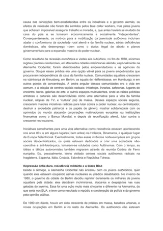 causa das conecções bem-estabelecidas entre os industriais e o governo alemão, os
efeitos da recessão não foram tão sentidos pelos blue collar workers, mas pelos jovens
que acharam impossível assegurar trabalho e moradia, e, que antes haviam se mudado da
casa do pais e se tornaram economicamente e socialmente “independentes”.
Consequentemente, os motivos para a mobilização da juventude autônoma incluíram
abalar o conformismo da sociedade rural alemã e da família nuclear, sérias deficiências
domésticas, alto desemprego –bem como o status ilegal de aborto e planos
governamentais para a expansão massiva do poder nuclear.
Como resultado da recessão econômica e visitas aos subúrbios, no fim de 1970, enormes
regiões prediais residenciais, em diferentes cidades interioranas alemãs, especialmente na
Alemanha Ocidental, foram abandonadas pelos empreendedores e as agências do
governo. Ocupar esses prédios era uma opção viável para os jovens empobrecidos que
procuravam independência da casa da família nuclear. Comunidades squatters cresceram
na vizinhança de Kreusberg, em Berlim; os squats de Haffenstrasse, em Hamburgo; e em
outros pontos de concentração. A pedra angular dessas comunidades era a vida em
comum, e a criação de centros sociais radicais: infoshops, livrarias, cafeterias, lugares de
encontro, bares, galerias de arte, e outros espaços multivalentes, onde as raízes políticas
artísticas e culturais são desenvolvidas como uma alternativa para a vida da família
nuclear, utopias de TV, e “cultura” pop de massa. Desses espaços sociais seguros,
cresceram maiores iniciativas radicais para lutar contra o poder nuclear, ou centralizador;
destruir a sociedade patriarcal e os papéis de gênero; mostrar solidariedade com os
oprimidos do mundo atacando corporações multinacionais européias ou instituições
financeiras como o Banco Mundial; e depois da reunificação alemã, lutar contra o
crescente neo-nazismo.
Iniciativas semelhantes para uma vida alternativa como resistência estavam acontecendo
nos anos 80 ( e em alguns lugares, bem antes) na Holanda, Dinamarca, e qualquer lugar
da Europa Setentrional. Eventualmente, todas essas vivências norte-européias em grupos
sociais descentralizados, os quais estavam dedicados a criar uma sociedade não-
coercitiva e anti-hierárquica, tornaram-se rotulados como Autônomas. Com o tempo, as
idéias e táticas autonomistas também migraram através da reunida Cortina de Ferro
européia. Eu, pessoalmente, tenho visitado centros sociais autônomos radicais na
Inaglaterra, Espanha, Itália, Croácia, Eslovênia e República Tcheca.
Repressão linha dura, resistência militante e o Black Bloc
Desde o começo, a Alemanha Ocidental não encarou bem os jovens autônomos, quer
quando eles estavam ocupando usinas nucleares ou prédios desabitados. No inverno de
1980, o governo da cidade de Berlim decidiu reprimir duramente os milhares de jovens
squatters pela cidade: eles decidiram incriminá-los, atacá-los e despejá-los nas ruas
geladas do inverno. Essa foi uma ação muito mais chocante e diferente na Alemanha, do
que seria nos EUA, e teve como resultado o repúdio e condenação da polícia e do governo
pela opinião pública.
De 1980 em diante, houve um ciclo crescente de prisões em massa, batalhas urbanas, e
novas ocupações em Berlim e no resto da Alemanha. Os autônomos não estavam
 