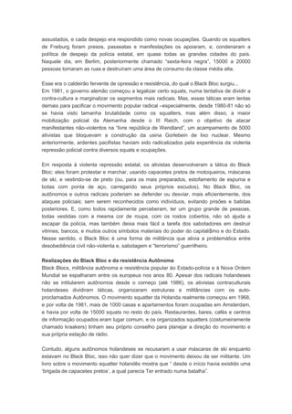 assustados, e cada despejo era respondido como novas ocupações. Quando os squatters
de Freiburg foram presos, passeatas e manifestações os apoiaram, e, condenaram a
política de despejo da polícia estatal, em quase todas as grandes cidades do país.
Naquele dia, em Berlim, posteriormente chamado “sexta-feira negra”, 15000 a 20000
pessoas tomaram as ruas e destruíram uma área de consumo da classe média alta.
Esse era o caldeirão fervente de opressão e resistência, do qual o Black Bloc surgiu...
Em 1981, o governo alemão começou a legalizar certo squats, numa tentativa de dividir a
contra-cultura e marginalizar os segmentos mais radicais. Mas, essas táticas eram lentas
demais para pacificar o movimento popular radical –especialmente, desde 1980-81 não só
se havia visto tamanha brutalidade como os squatters, mas além disso, a maior
mobilização policial da Alemanha desde o III Reich, com o objetivo de atacar
manifestantes não-violentos na “livre república de Wendland”, um acampamento de 5000
ativistas que bloquevam a construção da usina Gorlebein de lixo nuclear. Mesmo
anteriormente, ardentes pacifistas haviam sido radicalizados pela experiência da violenta
repressão policial contra diversos squats e ocupações.
Em resposta à violenta repressão estatal, os ativistas desenvolveram a tática do Black
Bloc: eles foram protestar e marchar, usando capacetes pretos de motoqueiros, máscaras
de ski, e vestindo-se de preto (ou, para os mais preparados, estofamento de espuma e
botas com ponta de aço, carregando seus próprios escudos). No Black Bloc, os
autônomos e outros radicais poderiam se defender ou desviar, mais eficientemente, dos
ataques policiais; sem serem reconhecidos como indivíduos, evitando prisões e batidas
posteriores. E, como todos rapidamente perceberam, ter um grupo grande de pessoas,
todas vestidas com a mesma cor de roupa, com os rostos cobertos, não só ajuda a
escapar da polícia, mas também deixa mais fácil a tarefa dos sabotadores em destruir
vitrines, bancos, e muitos outros símbolos materiais do poder do capitali$mo e do Estado.
Nesse sentido, o Black Bloc é uma forma de militância que alivia a problemática entre
desobediência civil não-violenta e, sabotagem e “terrorismo” guerrilheiro.
Realizações do Black Bloc e da resistência Autônoma
Black Blocs, militância autônoma e resistência popular ào Estado-polícia e à Nova Ordem
Mundial se espalharam entre os europeus nos anos 80. Apesar dos radicais holandeses
não se intitularem autônomos desde o começo (até 1986), os ativistas contraculturais
holandeses dividiram táticas, organizaram estruturas e militâncias com os auto-
proclamados Autônomos. O movimento squatter da Holanda realmente começou em 1968,
e por volta de 1981, mais de 1000 casas e apartamentos foram ocupadas em Amsterdam,
e havia por volta de 15000 squats no resto do país. Restaurantes, bares, cafés e centros
de informação ocupados eram lugar comum, e os organizados squatters (costumeiramente
chamado kraakers) tinham seu próprio conselho para planejar a direção do movimento e
sua própria estação de rádio.
Contudo, alguns autônomos holandeses se recusaram a usar máscaras de ski enquanto
estavam no Black Bloc, isso não quer dizer que o movimento deixou de ser militante. Um
livro sobre o movimento squatter holandês mostra que “ desde o início havia existido uma
‘brigada de capacetes pretos’, a qual parecia Ter entrado numa batalha”.
 