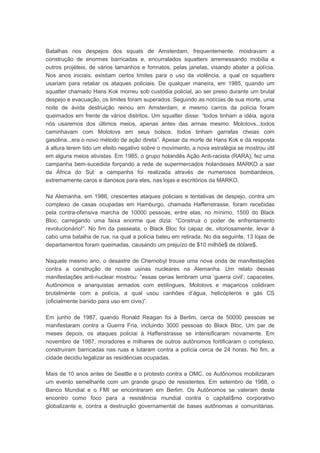 Batalhas nos despejos dos squats de Amsterdam, frequentemente, mostravam a
construção de enormes barricadas e, encurralados squatters arremessando mobília e
outros projéteis, de vários tamanhos e formatos, pelas janelas, visando abater a polícia.
Nos anos iniciais, existiam certos limites para o uso da violência, a qual os squatters
usariam para retaliar os ataques policiais. De qualquer maneira, em 1985, quando um
squatter chamado Hans Kok morreu sob custódia policial, ao ser preso durante um brutal
despejo e evacuação, os limites foram superados. Seguindo as notícias de sua morte, uma
noite de ávida destruição reinou em Amsterdam, e mesmo carros da polícia foram
queimados em frente de vários distritos. Um squatter disse: “todos tinham a idéia, agora
nós usaremos dos últimos meios, apenas antes das armas mesmo: Molotovs...todos
caminhavam com Molotovs em seus bolsos, todos tinham garrafas cheias com
gasolina...era o novo método de ação direta”. Apesar da morte de Hans Kok e da resposta
á altura terem tido um efeito negativo sobre o movimento, a nova estratégia se mostrou útil
em alguns meios ativistas. Em 1985, o grupo holandês Ação Anti-racista (RARA), fez uma
campanha bem-sucedida forçando a rede de supermercados holandeses MARKO a sair
da África do Sul: a campanha foi realizada através de numerosos bombardeios,
extremamente caros e danosos para eles, nas lojas e escritórios da MARKO.
Na Alemanha, em 1986, crescentes ataques policiais e tentativas de despejo, contra um
complexo de casas ocupadas em Hamburgo, chamada Haffenstrasse, foram recebidas
pela contra-ofensiva marcha de 10000 pessoas, entre elas, no mínimo, 1500 do Black
Bloc, carregando uma faixa enorme que dizia: “Construa o poder de enfrentamento
revolucionário!”. No fim da passeata, o Black Bloc foi capaz de, vitoriosamente, levar á
cabo uma batalha de rua, na qual a polícia bateu em retirada. No dia seguinte, 13 lojas de
departamentos foram queimadas, causando um prejuízo de $10 milhõe$ de dólare$.
Naquele mesmo ano, o desastre de Chernobyl trouxe uma nova onda de manifestações
contra a construção de novas usinas nucleares na Alemanha. Um relato dessas
manifestações anti-nuclear mostrou: “essas cenas lembram uma ‘guerra civil’; capacetes,
Autônomos e anarquistas armados com estilingues, Molotovs e maçaricos colidiram
brutalmente com a polícia, a qual usou canhões d’água, helicópteros e gás CS
(oficialmente banido para uso em civis)”.
Em junho de 1987, quando Ronald Reagan foi à Berlim, cerca de 50000 pessoas se
manifestaram contra a Guerra Fria, incluindo 3000 pessoas do Black Bloc. Um par de
meses depois, os ataques policiai à Haffenstrasse se intensificaram novamente. Em
novembro de 1987, moradores e milhares de outros autônomos fortificaram o complexo,
construíram barricadas nas ruas e lutaram contra a polícia cerca de 24 horas. No fim, a
cidade decidiu legalizar as residências ocupadas.
Mais de 10 anos antes de Seattle e o protesto contra a OMC, os Autônomos mobilizaram
um evento semelhante com um grande grupo de resistentes. Em setembro de 1988, o
Banco Mundial e o FMI se encontraram em Berlim. Os Autônomos se valeram deste
encontro como foco para a resistência mundial contra o capitali$mo corporativo
globalizante e, contra a destruição governamental de bases autônomas e comunitárias.
 
