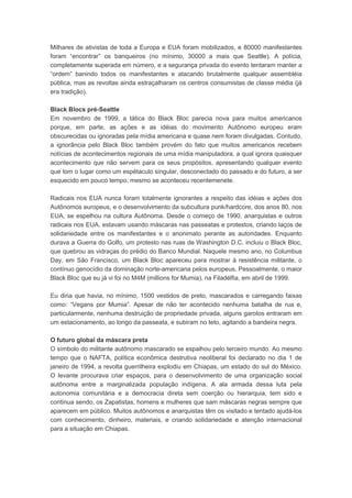 Milhares de ativistas de toda a Europa e EUA foram mobilizados, e 80000 manifestantes
foram “encontrar” os banqueiros (no mínimo, 30000 a mais que Seattle). A polícia,
completamente superada em número, e a segurança privada do evento tentaram manter a
“ordem” banindo todos os manifestantes e atacando brutalmente qualquer assembléia
pública, mas as revoltas ainda estraçalharam os centros consumistas de classe média (já
era tradição).
Black Blocs pré-Seattle
Em novembro de 1999, a tática do Black Bloc parecia nova para muitos americanos
porque, em parte, as ações e as idéias do movimento Autônomo europeu eram
obscurecidas ou ignoradas pela mídia americana e quase nem foram divulgadas. Contudo,
a ignorância pelo Black Bloc também provém do fato que muitos americanos recebem
notícias de acontecimentos regionais de uma mídia manipuladora, a qual ignora quaisquer
acontecimento que não servem para os seus propósitos, apresentando qualquer evento
que tom o lugar como um espétaculo singular, desconectado do passado e do futuro, a ser
esquecido em pouco tempo, mesmo se aconteceu recentemenete.
Radicais nos EUA nunca foram totalmente ignorantes a respeito das idéias e ações dos
Autônomos europeus, e o desenvolvimento da subcultura punk/hardcore, dos anos 80, nos
EUA, se espelhou na cultura Autônoma. Desde o começo de 1990, anarquistas e outros
radicais nos EUA, estavam usando máscaras nas passeatas e protestos, criando laços de
solidariedade entre os manifestantes e o anonimato perante as autoridades. Enquanto
durava a Guerra do Golfo, um protesto nas ruas de Washington D.C. incluiu o Black Bloc,
que quebrou as vidraças do prédio do Banco Mundial. Naquele mesmo ano, no Columbus
Day, em São Francisco, um Black Bloc apareceu para mostrar à resistência militante, o
contínuo genocídio da dominação norte-americana pelos europeus. Pessoalmente, o maior
Black Bloc que eu já vi foi no M4M (millions for Mumia), na Filadélfia, em abril de 1999.
Eu diria que havia, no mínimo, 1500 vestidos de preto, mascarados e carregando faixas
como: “Vegans por Mumia”. Apesar de não ter acontecido nenhuma batalha de rua e,
particularmente, nenhuma destruição de propriedade privada, alguns garotos entraram em
um estacionamento, ao longo da passeata, e subiram no teto, agitando a bandeira negra.
O futuro global da máscara preta
O símbolo do militante autônomo mascarado se espalhou pelo terceiro mundo. Ao mesmo
tempo que o NAFTA, política econômica destrutiva neoliberal foi declarado no dia 1 de
janeiro de 1994, a revolta guerrilheira explodiu em Chiapas, um estado do sul do México.
O levante procurava criar espaços, para o desenvolvimento de uma organização social
autônoma entre a marginalizada população indígena. A ala armada dessa luta pela
autonomia comunitária e a democracia direta sem coerção ou hierarquia, tem sido e
continua sendo, os Zapatistas, homens e mulheres que sam máscaras negras sempre que
aparecem em público. Muitos autônomos e anarquistas têm os visitado e tentado ajudá-los
com conhecimento, dinheiro, materiais, e criando solidariedade e atenção internacional
para a situação em Chiapas.
 