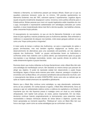 Voltando a Alemanha, os Autônomos passam por tempos difíceis. Dizem por aí que os
squatters anteriores tomavam conta de, no mínimo, 165 grandes apartamentos na
Alemanha Ocidental, mas até 1997, sobraram apenas 3 apartamentos. Legalizar alguns
squats enquanto brutalmente despejavam outros, funcionou como política eficiente para o
Estado-polícia. Muitas pessoas que vivem em squats legalizados estão impedidos de virar
o jogo, encorajando e expressando solidariedade com estratégias praticadas por outros
squatters, e essa marginalização deixa mais fácil a derrota squatter, nas batalhas urbanas,
pelas crescentes forças policiais.
O ressurgimento do neo-nazismo, no que um dia foi Alemanha Ocidental, e em outras
áreas do país significou maiores problemas para os Autônomos alemães. Eles enfrentam a
violência e o assassinato de ataques neo-nazistas, onde essas gangues policiam as ruas
como uma “tropa contra punks e imigrantes”.
A maior parte do tempo e esforço dos Autônomos, vai para a organização de ações e
grupos anti-fascistas, mas isso também significa negligenciar as tarefas para o
desenvolvimento de alternativas para uma sociedade anti-autoritária, um dos objetivos
originais dos Autônomos. “Antifa” ou grupos anti-fascistas levam os Autônomos a
confrontos ainda mais violentos com a polícia alemã, que basicamente apoia os grupos
neo-nazistas e sua ideologia nacionalista, racista –isso quando oficiais da polícia não
estão diretamente ligados a grupos fascistas.
Rumores dizem que muitos militantes na Europa Sententrional, onde o Black Bloc têm sido
uma estratégia de manifestação comum, têm desistido ao mesmo tempo que paravam de
atingir seu objetivo. O poder de repressão estatal tem desenvolvido e usado forças
tecnológicas, legais e físicas ainda maiores para isolar, observar, perseguir e localizar os
envolvidos com os Black Blocs. Um processo semelhante está acontecendo nos EUA, com
o ressurgimento das táticas ao estilo COINTELPRO, tendo como alvo os radicais que se
opõe ao império estatal americano de capitali$mo globalizante.
Mesmo que o Black Bloc continue como estratégia, ou seja abandonado, certamente,
serviu ao seu propósito. Em certas épocas e lugares, o Black Bloc efetivamente, levou as
pessoas a agir em solidariedade coletiva contra a violência do capitalismo e do Estado. É
importante que nós não fiquemos presos à nostalgia como um ritual ou uma tradição
ultrapassada, nem rejeitar tudo porque, ás vezes, parece inapropriado. Em vez disso,
devíamos continuar lutando pragmaticamente (e teoricamente), para preencher nossa
necessidades e desejos individuais através de várias táticas e objetivos, quando elas
forem apropriadas ao momento específico. “Disfarçar-se” como um Black Bloc tem sua
hora e seu lugar, assim como as outras estratégias que se confrontam com ela...
 