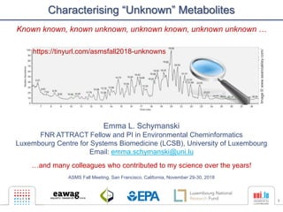 1
Characterising “Unknown” Metabolites
Emma L. Schymanski
FNR ATTRACT Fellow and PI in Environmental Cheminformatics
Luxembourg Centre for Systems Biomedicine (LCSB), University of Luxembourg
Email: emma.schymanski@uni.lu
…and many colleagues who contributed to my science over the years!
ASMS Fall Meeting, San Francisco, California, November 29-30, 2018
Image©www.seanoakley.com/
https://tinyurl.com/asmsfall2018-unknowns
Known known, known unknown, unknown known, unknown unknown …
 
