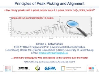 1
Principles of Peak Picking and Alignment
Emma L. Schymanski
FNR ATTRACT Fellow and PI in Environmental Cheminformatics
Luxembourg Centre for Systems Biomedicine (LCSB), University of Luxembourg
Email: emma.schymanski@uni.lu
…and many colleagues who contributed to my science over the years!
ASMS Fall Meeting, San Francisco, California, November 29-30, 2018
Image©www.seanoakley.com/
https://tinyurl.com/asmsfall2018-peaks
How many peaks will a peak picker pick if a peak picker only picks peaks?
 