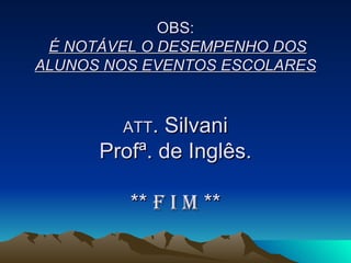 OBS:   É NOTÁVEL O DESEMPENHO DOS ALUNOS NOS EVENTOS ESCOLARES ATT . Silvani Profª. de Inglês. **  F I M  ** 
