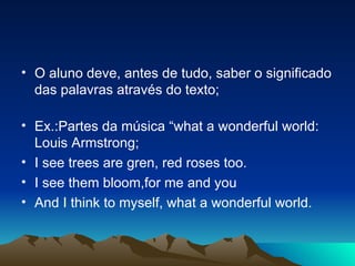 O aluno deve, antes de tudo, saber o significado das palavras através do texto; Ex.:Partes da música “what a wonderful world: Louis Armstrong; I see trees are gren, red roses too. I see them bloom,for me and you And I think to myself, what a wonderful world. 