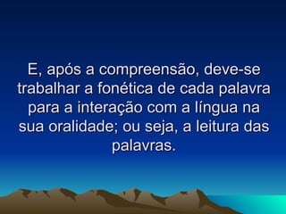 E, após a compreensão, deve-se trabalhar a fonética de cada palavra para a interação com a língua na sua oralidade; ou seja, a leitura das palavras. 