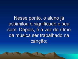 Nesse ponto, o aluno já assimilou o significado e seu som. Depois, é a vez do rítmo da música ser trabalhado na canção; 