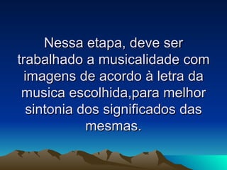 Nessa etapa, deve ser trabalhado a musicalidade com imagens de acordo à letra da musica escolhida,para melhor sintonia dos significados das mesmas. 
