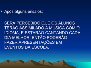 Após alguns ensaios: SERÁ PERCEBIDO QUE OS ALUNOS TERÃO ASSIMILADO A MÚSICA COM O IDIOMA, E ESTARÃO CANTANDO CADA DIA MELHOR. ENTÃO PODERÃO FAZER APRESENTAÇÕES EM EVENTOS DA ESCOLA. 