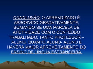 CONCLUSÃO : O APRENDIZADO É ABSORVIDO GRADATIVAMENTE, SOMANDO-SE UMA PARCELA DE AFETIVIDADE COM O CONTEÚDO TRABALHADO; TANTO PROFESSOR – ALUNO, QUANTO ALUNO- ALUNO E HAVERÁ  MAIOR APROVEITAMENTO DO ENSINO DE LÍNGUA ESTRANGEIRA. 