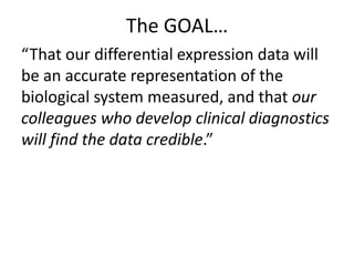 The GOAL…
“That our differential expression data will
be an accurate representation of the
biological system measured, and that our
colleagues who develop clinical diagnostics
will find the data credible.”
 