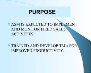 PURPOSEPURPOSE
ASM IS EXPECTED TO IMPLEMENT
AND MONITOR FIELD SALES
ACTIVITIES.
TRAINED AND DEVELOP TM’s FOR
IMPROVED PR...