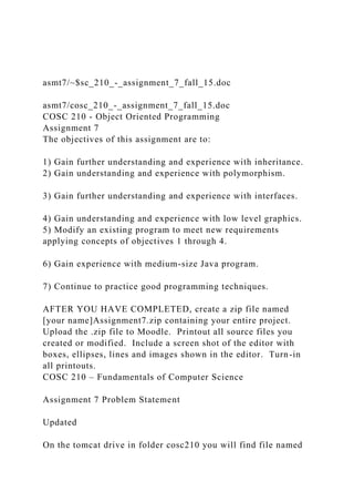 asmt7/~$sc_210_-_assignment_7_fall_15.doc
asmt7/cosc_210_-_assignment_7_fall_15.doc
COSC 210 - Object Oriented Programming
Assignment 7
The objectives of this assignment are to:
1) Gain further understanding and experience with inheritance.
2) Gain understanding and experience with polymorphism.
3) Gain further understanding and experience with interfaces.
4) Gain understanding and experience with low level graphics.
5) Modify an existing program to meet new requirements
applying concepts of objectives 1 through 4.
6) Gain experience with medium-size Java program.
7) Continue to practice good programming techniques.
AFTER YOU HAVE COMPLETED, create a zip file named
[your name]Assignment7.zip containing your entire project.
Upload the .zip file to Moodle. Printout all source files you
created or modified. Include a screen shot of the editor with
boxes, ellipses, lines and images shown in the editor. Turn-in
all printouts.
COSC 210 – Fundamentals of Computer Science
Assignment 7 Problem Statement
Updated
On the tomcat drive in folder cosc210 you will find file named
 