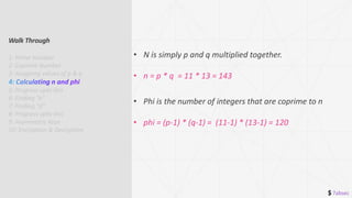 $ 7absec
• N is simply p and q multiplied together.
• n = p * q = 11 * 13 = 143
• Phi is the number of integers that are coprime to n
• phi = (p-1) * (q-1) = (11-1) * (13-1) = 120
Walk Through
1: Prime Number
2: Coprime Number
3: Assigning values of p & q
5: Progress upto this
6: Finding “e”
7: Finding “d”
8: Progress upto this
9: Asymmetric Keys
10: Encryption & Decryption
 