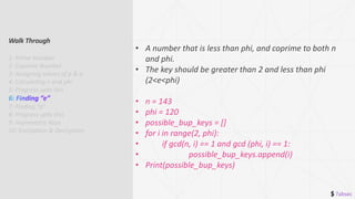 $ 7absec
• A number that is less than phi, and coprime to both n
and phi.
• The key should be greater than 2 and less than phi
(2<e<phi)
• n = 143
• phi = 120
• possible_bup_keys = []
• for i in range(2, phi):
• if gcd(n, i) == 1 and gcd (phi, i) == 1:
• possible_bup_keys.append(i)
• Print(possible_bup_keys)
Walk Through
1: Prime Number
2: Coprime Number
3: Assigning values of p & q
4: Calculating n and phi
5: Progress upto this
7: Finding “d”
8: Progress upto this
9: Asymmetric Keys
10: Encryption & Decryption
 