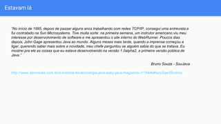 Estavam lá
“No início de 1995, depois de passar alguns anos trabalhando com redes TCP/IP, consegui uma entrevista e
fui contratado na Sun Microsystems. Tive muita sorte: na primeira semana, um instrutor americano viu meu
interesse por desenvolvimento de software e me apresentou o site interno do WebRunner. Poucos dias
depois, John Gage apresentou Java ao mundo. Alguns meses mais tarde, quando a imprensa começou a
ligar, querendo saber mais sobre a novidade, meu chefe perguntou se alguém sabia do que se tratava. Eu
mostrei pra ele as coisas que eu estava desenvolvendo na versão 1.0alpha2, a primeira versão pública de
Java.”
Bruno Souza - SouJava
http://www.devmedia.com.br/a-historia-da-tecnologia-java-easy-java-magazine-1/18446#ixzz3qw3SndmJ
 
