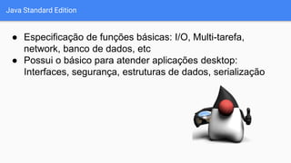Java Standard Edition
● Especificação de funções básicas: I/O, Multi-tarefa,
network, banco de dados, etc
● Possui o básico para atender aplicações desktop:
Interfaces, segurança, estruturas de dados, serialização
 