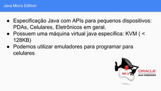 Java Micro Edition
● Especificação Java com APIs para pequenos dispositivos:
PDAs, Celulares, Eletrônicos em geral.
● Possuem uma máquina virtual java específica: KVM ( <
128KB)
● Podemos utilizar emuladores para programar para
celulares
 