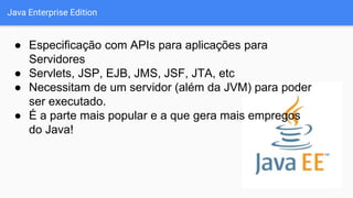 Java Enterprise Edition
● Especificação com APIs para aplicações para
Servidores
● Servlets, JSP, EJB, JMS, JSF, JTA, etc
● Necessitam de um servidor (além da JVM) para poder
ser executado.
● É a parte mais popular e a que gera mais empregos
do Java!
 