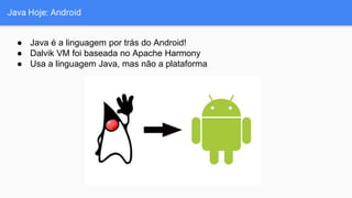 Java Hoje: Android
● Java é a linguagem por trás do Android!
● Dalvik VM foi baseada no Apache Harmony
● Usa a linguagem Java, mas não a plataforma
 