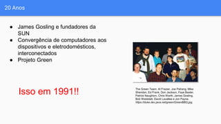 20 Anos
● James Gosling e fundadores da
SUN
● Convergência de computadores aos
dispositivos e eletrodomésticos,
interconectados
● Projeto Green
The Green Team. Al Frazier, Joe Palrang, Mike
Sheridan, Ed Frank, Don Jackson, Faye Baxter,
Patrick Naughton, Chris Warth, James Gosling,
Bob Weisblatt, David Lavallee e Jon Payne.
https://duke.dev.java.net/green/GreenBBQ.jpg.
Isso em 1991!!
 