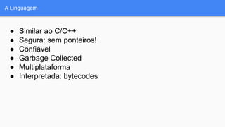 A Linguagem
● Similar ao C/C++
● Segura: sem ponteiros!
● Confiável
● Garbage Collected
● Multiplataforma
● Interpretada: bytecodes
 