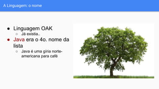 ● Linguagem OAK
○ Já existia..
● Java era o 4o. nome da
lista
○ Java é uma gíria norte-
americana para café
A Linguagem: o nome
 
