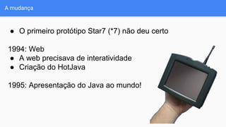 A mudança
● O primeiro protótipo Star7 (*7) não deu certo
1994: Web
● A web precisava de interatividade
● Criação do HotJava
1995: Apresentação do Java ao mundo!
 