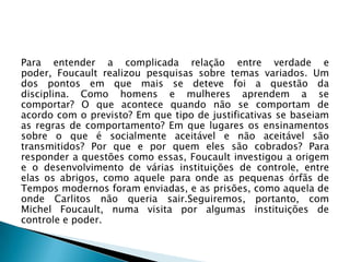 Para entender a complicada relação entre verdade e
poder, Foucault realizou pesquisas sobre temas variados. Um
dos pontos em que mais se deteve foi a questão da
disciplina. Como homens e mulheres aprendem a se
comportar? O que acontece quando não se comportam de
acordo com o previsto? Em que tipo de justificativas se baseiam
as regras de comportamento? Em que lugares os ensinamentos
sobre o que é socialmente aceitável e não aceitável são
transmitidos? Por que e por quem eles são cobrados? Para
responder a questões como essas, Foucault investigou a origem
e o desenvolvimento de várias instituições de controle, entre
elas os abrigos, como aquele para onde as pequenas órfãs de
Tempos modernos foram enviadas, e as prisões, como aquela de
onde Carlitos não queria sair.Seguiremos, portanto, com
Michel Foucault, numa visita por algumas instituições de
controle e poder.
 