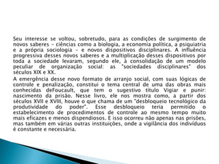 Seu interesse se voltou, sobretudo, para as condições de surgimento de
novos saberes - ciências como a biologia, a economia política, a psiquiatria
e a própria sociologia - e novos dispositivos disciplinares. A influência
progressiva desses novos saberes e a multiplicação desses dispositivos por
toda a sociedade levaram, segundo ele, à consolidação de um modelo
peculiar de organização social: as "sociedades disciplinares" dos
séculos XIX e XX.
A emergência desse novo formato de arranjo social, com suas lógicas de
controle e penalização, constitui o tema central de uma das obras mais
conhecidas deFoucault, que tem o sugestivo título Vigiar e punir:
nascimento da prisão. Nesse livro, ele nos mostra como, a partir dos
séculos XVII e XVIII, houve o que chama de um "desbloqueio tecnológico da
produtividade do poder". Esse desbloqueio teria permitido o
estabelecimento de procedimentos de controle ao mesmo tempo muito
mais eficazes e menos dispendiosos. E isso ocorreu não apenas nas prisões,
mas também em várias outras instituições, onde a vigilância dos indivíduos
é constante e necessária.
 