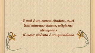O mal é um cancro citadino, cruel
Anti minorias étnicas, religiosas,
ultrajadas
A morte violenta é um quotidiano
 
