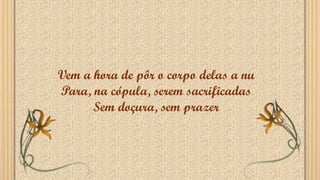 Vem a hora de pôr o corpo delas a nu
Para, na cópula, serem sacrificadas
Sem doçura, sem prazer
 
