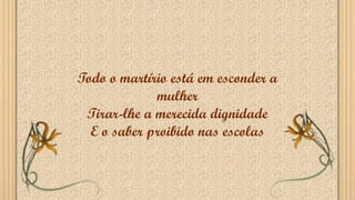 Todo o martírio está em esconder a
mulher
Tirar-lhe a merecida dignidade
E o saber proibido nas escolas
 