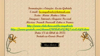 Formatação e Criação: Luzia Gabriele
E-mail: luziagabriele@hotmail.com
Texto: Mário Matta e Silva
Imagens: Internet e Arquivo Pessoal
Música: Franck Pourcedl Lettre a France
http://www.slideshare.net/luziagabriele
https://www.youtube.com/channel/UCAdCeCGHGTxtxQskjl4zkow
Data: 05 de Abril de 2025
Fortaleza-Ceará-Brasil
 
