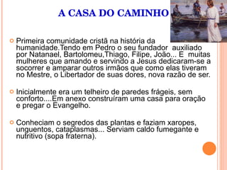 A CASA DO CAMINHO Primeira comunidade cristã na história da humanidade.Tendo em Pedro o seu fundador  auxiliado por Natanael, Bartolomeu,Thiago, Filipe, João... E  muitas mulheres que amando e servindo a Jesus dedicaram-se a socorrer e amparar outros irmãos que como elas tiveram no Mestre, o Libertador de suas dores, nova razão de ser. Inicialmente era um telheiro de paredes frágeis, sem conforto....Em anexo construíram uma casa para oração e pregar o Evangelho. Conheciam o segredos das plantas e faziam xaropes, unguentos, cataplasmas... Serviam caldo fumegante e nutritivo (sopa fraterna).  