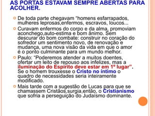 AS PORTAS ESTAVAM SEMPRE ABERTAS PARA ACOLHER. De toda parte chegavam “homens esfarrapados, mulheres leprosas,enfermos, escravos, loucos...  Curavam enfermos do corpo e da alma, promoviam aconchego,auto-estima e bom ânimo. Sem descurar do bom combate: construir no coração do sofredor um sentimento novo, de renovação e mudança, uma nova visão da vida em que o amor é o ponto culminante para um mundo melhor. Paulo: “Poderemos atender a muitos doentes, ofertar um leito de repouso aos infelizes, mas a  iluminação do Espírito deve estar em 1º lugar” .  Se o homem trouxesse o  Cristo no íntimo  o quadro de necessidades seria inteiramente modificado. Mais tarde com a sugestão de Lucas para que se chamassem Cristãos,surgia,então, o  Cristianismo  que   sofria a perseguição do Judaísmo dominante. 