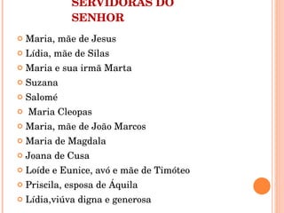 SERVIDORAS DO SENHOR Maria, mãe de Jesus Lídia, mãe de Silas Maria e sua irmã Marta Suzana Salomé Maria Cleopas Maria, mãe de João Marcos Maria de Magdala Joana de Cusa Loíde e Eunice, avó e mãe de Timóteo Priscila, esposa de Áquila Lídia,viúva digna e generosa 