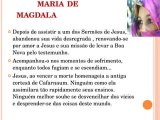 MARIA   DE MAGDALA Depois de assistir a um dos Sermões de Jesus, abandonou sua vida desregrada , renovando-se  por amor a Jesus e sua missão de levar a Boa Nova pelo testemunho. Acompanhou-o nos momentos de sofrimento, enquanto todos fugiam e se escondiam... Jesus, ao vencer a morte homenageia a antiga cortesã de Cafarnaum. Ninguém como ela assimilara tão rapidamente seus ensinos. Ninguém melhor soube se desvencilhar dos vícios e desprender-se das coisas deste mundo. 